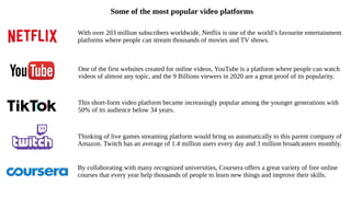 With over 203 million subscribers worldwide, Netflix is one of the world’s favourite entertainment
platforms where people can stream thousands of movies and TV shows.
One of the first websites created for online videos, YouTube is a platform where people can watch
videos of almost any topic, and the 9 Billions viewers in 2020 are a great proof of its popularity.
Some of the most popular video platforms
This short-form video platform became increasingly popular among the younger generations with
50% of its audience below 34 years.
Thinking of live games streaming platform would bring us automatically to this parent company of
Amazon. Twitch has an average of 1.4 million users every day and 3 million broadcasters monthly.
By collaborating with many recognized universities, Coursera offers a great variety of free online
courses that every year help thousands of people to learn new things and improve their skills.
 