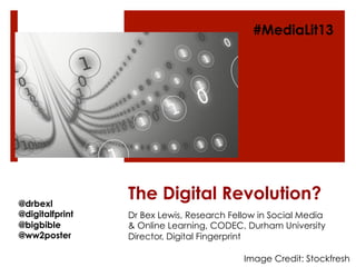 The Digital Revolution?
Dr Bex Lewis, Research Fellow in Social Media
& Online Learning, CODEC, Durham University
Director, Digital Fingerprint
@drbexl
@digitalfprint
@bigbible
@ww2poster
#MediaLit13
Image Credit: Stockfresh
 