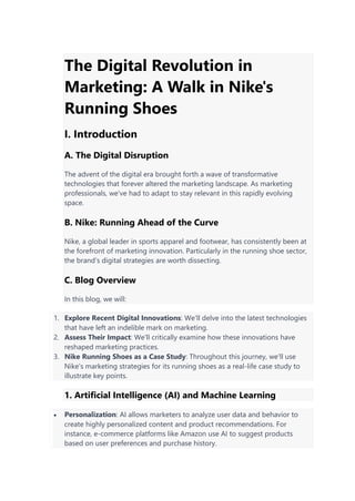 The Digital Revolution in
Marketing: A Walk in Nike's
Running Shoes
I. Introduction
A. The Digital Disruption
The advent of the digital era brought forth a wave of transformative
technologies that forever altered the marketing landscape. As marketing
professionals, we've had to adapt to stay relevant in this rapidly evolving
space.
B. Nike: Running Ahead of the Curve
Nike, a global leader in sports apparel and footwear, has consistently been at
the forefront of marketing innovation. Particularly in the running shoe sector,
the brand's digital strategies are worth dissecting.
C. Blog Overview
In this blog, we will:
1. Explore Recent Digital Innovations: We'll delve into the latest technologies
that have left an indelible mark on marketing.
2. Assess Their Impact: We'll critically examine how these innovations have
reshaped marketing practices.
3. Nike Running Shoes as a Case Study: Throughout this journey, we'll use
Nike's marketing strategies for its running shoes as a real-life case study to
illustrate key points.
1. Artificial Intelligence (AI) and Machine Learning
 Personalization: AI allows marketers to analyze user data and behavior to
create highly personalized content and product recommendations. For
instance, e-commerce platforms like Amazon use AI to suggest products
based on user preferences and purchase history.
 