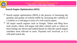 Sanjivani Rural Education Society’s
Sanjivani College of Engineering, Kopargaon-423 603
Department of Information Technology
Search Engine Optimization (SEO)
 Search engine optimization (SEO) is the process of increasing the
quantity and quality of website traffic by increasing the visibility of
a website or a web page to users of a web search engine.
 All major search engines such as Google, Yahoo and Bing have
such results, where web pages and other content such as videos or
local listings are shown and ranked based on what the search engine
considers most relevant to users. Payment isn't involved, as it is
with paid search ads.
 