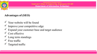 Sanjivani Rural Education Society’s
Sanjivani College of Engineering, Kopargaon-423 603
Department of Information Technology
Advantages of (SEO)
 Your website will be found
 Improve your competitive edge
 Expand your customer base and target audience
 Cost effective
 Long term standings
 Free traffic
 Targeted traffic
 