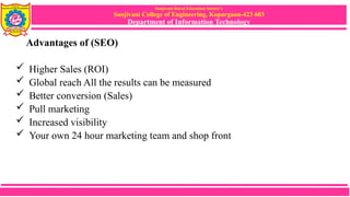 Sanjivani Rural Education Society’s
Sanjivani College of Engineering, Kopargaon-423 603
Department of Information Technology
Advantages of (SEO)
 Higher Sales (ROI)
 Global reach All the results can be measured
 Better conversion (Sales)
 Pull marketing
 Increased visibility
 Your own 24 hour marketing team and shop front
 