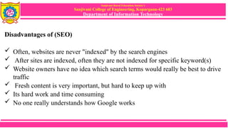 Sanjivani Rural Education Society’s
Sanjivani College of Engineering, Kopargaon-423 603
Department of Information Technology
Disadvantages of (SEO)
 Often, websites are never "indexed" by the search engines
 After sites are indexed, often they are not indexed for specific keyword(s)
 Website owners have no idea which search terms would really be best to drive
traffic
 Fresh content is very important, but hard to keep up with
 Its hard work and time consuming
 No one really understands how Google works
 
