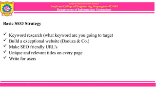 Sanjivani Rural Education Society’s
Sanjivani College of Engineering, Kopargaon-423 603
Department of Information Technology
Basic SEO Strategy
 Keyword research (what keyword are you going to target
 Build a exceptional website (Dsouza & Co.)
 Make SEO friendly URL's
 Unique and relevant titles on every page
 Write for users
 