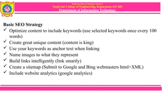 Sanjivani Rural Education Society’s
Sanjivani College of Engineering, Kopargaon-423 603
Department of Information Technology
Basic SEO Strategy
 Optimize content to include keywords (use selected keywords once every 100
words)
 Create great unique content (content is king)
 Use your keywords as anchor text when linking
 Name images to what they represent
 Build links intelligently (link smartly)
 Create a sitemap (Submit to Google and Bing webmasters html+XML)
 Include website analytics (google analytics)
 