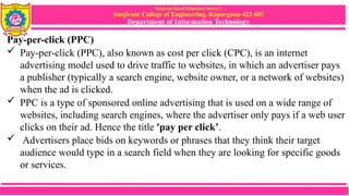 Sanjivani Rural Education Society’s
Sanjivani College of Engineering, Kopargaon-423 603
Department of Information Technology
Pay-per-click (PPC)
 Pay-per-click (PPC), also known as cost per click (CPC), is an internet
advertising model used to drive traffic to websites, in which an advertiser pays
a publisher (typically a search engine, website owner, or a network of websites)
when the ad is clicked.
 PPC is a type of sponsored online advertising that is used on a wide range of
websites, including search engines, where the advertiser only pays if a web user
clicks on their ad. Hence the title 'pay per click’.
 Advertisers place bids on keywords or phrases that they think their target
audience would type in a search field when they are looking for specific goods
or services.
 