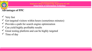 Sanjivani Rural Education Society’s
Sanjivani College of Engineering, Kopargaon-423 603
Department of Information Technology
Advantages of PPC
 Very fast
 Get targeted visitors within hours (sometimes minutes)
 Provides a path for search engine optimization
 Can yield highly profitable results
 Great testing platform and can be highly targeted
 Time of day
 