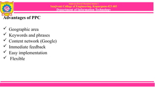 Sanjivani Rural Education Society’s
Sanjivani College of Engineering, Kopargaon-423 603
Department of Information Technology
Advantages of PPC
 Geographic area
 Keywords and phrases
 Content network (Google)
 Immediate feedback
 Easy implementation
 Flexible
 