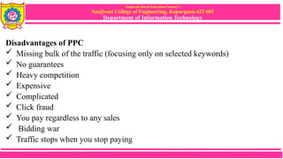 Sanjivani Rural Education Society’s
Sanjivani College of Engineering, Kopargaon-423 603
Department of Information Technology
Disadvantages of PPC
 Missing bulk of the traffic (focusing only on selected keywords)
 No guarantees
 Heavy competition
 Expensive
 Complicated
 Click fraud
 You pay regardless to any sales
 Bidding war
 Traffic stops when you stop paying
 