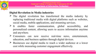 Sanjivani Rural Education Society’s
Sanjivani College of Engineering, Kopargaon-423 603
Department of Information Technology
Digital Revolution in Media industries
 The digital revolution has transformed the media industry by
replacing traditional media with digital platforms such as websites,
social media, mobile applications, and streaming services.
 It enables faster communication, global accessibility, and
personalized content, allowing users to access information anytime
and anywhere.
 Consumers can now receive real-time news, entertainment,
education, and business updates through digital devices.
 Businesses use digital media to reach a wider audience at a lower
cost while measuring customer engagement effectively.
 