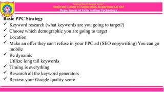 Sanjivani Rural Education Society’s
Sanjivani College of Engineering, Kopargaon-423 603
Department of Information Technology
Basic PPC Strategy
 Keyword research (what keywords are you going to target?)
 Choose which demographic you are going to target
 Location
 Make an offer they can't refuse in your PPC ad (SEO copywriting) You can go
mobile
 Be dynamic
Utilize long tail keywords
 Timing is everything
 Research all the keyword generators
 Review your Google quality score
 