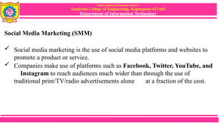 Sanjivani Rural Education Society’s
Sanjivani College of Engineering, Kopargaon-423 603
Department of Information Technology
Social Media Marketing (SMM)
 Social media marketing is the use of social media platforms and websites to
promote a product or service.
 Companies make use of platforms such as Facebook, Twitter, YouTube, and
Instagram to reach audiences much wider than through the use of
traditional print/TV/radio advertisements alone at a fraction of the cost.
 