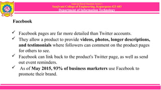 Sanjivani Rural Education Society’s
Sanjivani College of Engineering, Kopargaon-423 603
Department of Information Technology
Facebook
 Facebook pages are far more detailed than Twitter accounts.
 They allow a product to provide videos, photos, longer descriptions,
and testimonials where followers can comment on the product pages
for others to see.
 Facebook can link back to the product's Twitter page, as well as send
out event reminders.
 As of May 2015, 93% of business marketers use Facebook to
promote their brand.
 