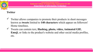 Sanjivani Rural Education Society’s
Sanjivani College of Engineering, Kopargaon-423 603
Department of Information Technology
Twitter
 Twitter allows companies to promote their products in short messages
known as tweets limited to 140 characters which appear on followers'
Home timelines.
 Tweets can contain text, Hashtag, photo, video, Animated GIF,
Emoji, or links to the product's website and other social media profiles,
etc.
 