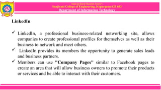 Sanjivani Rural Education Society’s
Sanjivani College of Engineering, Kopargaon-423 603
Department of Information Technology
LinkedIn
 LinkedIn, a professional business-related networking site, allows
companies to create professional profiles for themselves as well as their
business to network and meet others.
 LinkedIn provides its members the opportunity to generate sales leads
and business partners.
 Members can use "Company Pages" similar to Facebook pages to
create an area that will allow business owners to promote their products
or services and be able to interact with their customers.
 