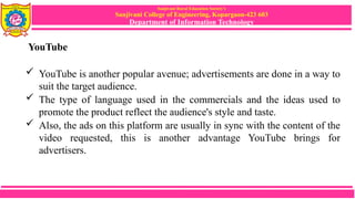 Sanjivani Rural Education Society’s
Sanjivani College of Engineering, Kopargaon-423 603
Department of Information Technology
YouTube
 YouTube is another popular avenue; advertisements are done in a way to
suit the target audience.
 The type of language used in the commercials and the ideas used to
promote the product reflect the audience's style and taste.
 Also, the ads on this platform are usually in sync with the content of the
video requested, this is another advantage YouTube brings for
advertisers.
 