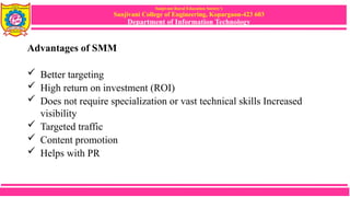 Sanjivani Rural Education Society’s
Sanjivani College of Engineering, Kopargaon-423 603
Department of Information Technology
Advantages of SMM
 Better targeting
 High return on investment (ROI)
 Does not require specialization or vast technical skills Increased
visibility
 Targeted traffic
 Content promotion
 Helps with PR
 