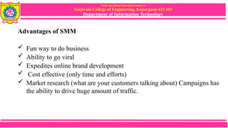 Sanjivani Rural Education Society’s
Sanjivani College of Engineering, Kopargaon-423 603
Department of Information Technology
Advantages of SMM
 Fun way to do business
 Ability to go viral
 Expedites online brand development
 Cost effective (only time and efforts)
 Market research (what are your customers talking about) Campaigns has
the ability to drive huge amount of traffic.
 