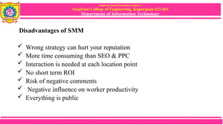 Sanjivani Rural Education Society’s
Sanjivani College of Engineering, Kopargaon-423 603
Department of Information Technology
Disadvantages of SMM
 Wrong strategy can hurt your reputation
 More time consuming than SEO & PPC
 Interaction is needed at each location point
 No short term ROI
 Risk of negative comments
 Negative influence on worker productivity
 Everything is public
 