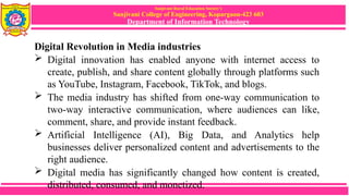 Sanjivani Rural Education Society’s
Sanjivani College of Engineering, Kopargaon-423 603
Department of Information Technology
Digital Revolution in Media industries
 Digital innovation has enabled anyone with internet access to
create, publish, and share content globally through platforms such
as YouTube, Instagram, Facebook, TikTok, and blogs.
 The media industry has shifted from one-way communication to
two-way interactive communication, where audiences can like,
comment, share, and provide instant feedback.
 Artificial Intelligence (AI), Big Data, and Analytics help
businesses deliver personalized content and advertisements to the
right audience.
 Digital media has significantly changed how content is created,
distributed, consumed, and monetized.
 