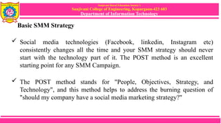 Sanjivani Rural Education Society’s
Sanjivani College of Engineering, Kopargaon-423 603
Department of Information Technology
Basic SMM Strategy
 Social media technologies (Facebook, linkedin, Instagram etc)
consistently changes all the time and your SMM strategy should never
start with the technology part of it. The POST method is an excellent
starting point for any SMM Campaign.
 The POST method stands for "People, Objectives, Strategy, and
Technology", and this method helps to address the burning question of
"should my company have a social media marketing strategy?"
 