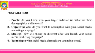 Sanjivani Rural Education Society’s
Sanjivani College of Engineering, Kopargaon-423 603
Department of Information Technology
POST METHOD
1. People: do you know who your target audience is? What are their
demographics and interests?
2. Objectives: what do you want to accomplish with your social media
marketing campaign?
3. Strategy: how will things be different after you launch your social
media marketing campaign?
4. Technology: what social media channels are you going to use?
 