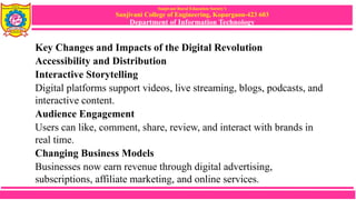 Sanjivani Rural Education Society’s
Sanjivani College of Engineering, Kopargaon-423 603
Department of Information Technology
Key Changes and Impacts of the Digital Revolution
Accessibility and Distribution
Interactive Storytelling
Digital platforms support videos, live streaming, blogs, podcasts, and
interactive content.
Audience Engagement
Users can like, comment, share, review, and interact with brands in
real time.
Changing Business Models
Businesses now earn revenue through digital advertising,
subscriptions, affiliate marketing, and online services.
 
