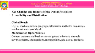 Sanjivani Rural Education Society’s
Sanjivani College of Engineering, Kopargaon-423 603
Department of Information Technology
Key Changes and Impacts of the Digital Revolution
Accessibility and Distribution
Global Reach
Digital media removes geographical barriers and helps businesses
reach customers worldwide.
Monetization Opportunities
Content creators and businesses can generate income through
advertisements, sponsorships, memberships, and digital products.
 