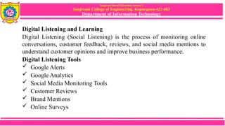 Sanjivani Rural Education Society’s
Sanjivani College of Engineering, Kopargaon-423 603
Department of Information Technology
Digital Listening and Learning
Digital Listening (Social Listening) is the process of monitoring online
conversations, customer feedback, reviews, and social media mentions to
understand customer opinions and improve business performance.
Digital Listening Tools
 Google Alerts
 Google Analytics
 Social Media Monitoring Tools
 Customer Reviews
 Brand Mentions
 Online Surveys
 
