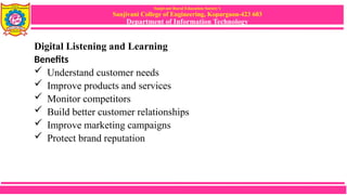 Sanjivani Rural Education Society’s
Sanjivani College of Engineering, Kopargaon-423 603
Department of Information Technology
Digital Listening and Learning
Benefits
 Understand customer needs
 Improve products and services
 Monitor competitors
 Build better customer relationships
 Improve marketing campaigns
 Protect brand reputation
 