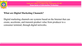 Sanjivani Rural Education Society’s
Sanjivani College of Engineering, Kopargaon-423 603
Department of Information Technology
What are Digital Marketing Channels?
Digital marketing channels are systems based on the Internet that can
create, accelerate, and transmit product value from producer to a
consumer terminal, through digital networks.
 