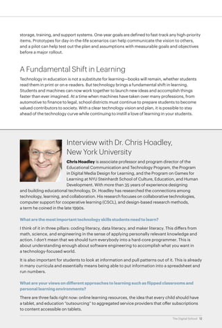 storage, training, and support systems. One-year goals are defined to fast-track any high-priority
items. Prototypes for day-in-the-life scenarios can help communicate the vision to others,
and a pilot can help test out the plan and assumptions with measurable goals and objectives
before a major rollout.

A Fundamental Shift in Learning
Technology in education is not a substitute for learning—books will remain, whether students
read them in print or on e-readers. But technology brings a fundamental shift in learning.
Students and machines can now work together to launch new ideas and accomplish things
faster than ever imagined. At a time when machines have taken over many professions, from
automotive to finance to legal, school districts must continue to prepare students to become
valued contributors to society. With a clear technology vision and plan, it is possible to stay
ahead of the technology curve while continuing to instill a love of learning in your students.

Interview with Dr. Chris Hoadley,
New York University
Chris Hoadley is associate professor and program director of the
Educational Communication and Technology Program, the Program
in Digital Media Design for Learning, and the Program on Games for
Learning at NYU Steinhardt School of Culture, Education, and Human
Development. With more than 35 years of experience designing
and building educational technology, Dr. Hoadley has researched the connections among
technology, learning, and collaboration. His research focuses on collaborative technologies,
computer support for cooperative learning (CSCL), and design-based research methods,
a term he coined in the late 1990s.
What are the most important technology skills students need to learn?
I think of it in three pillars: coding literacy, data literacy, and maker literacy. This differs from
math, science, and engineering in the sense of applying personally relevant knowledge and
action. I don't mean that we should turn everybody into a hard-core programmer. This is
about understanding enough about software engineering to accomplish what you want in
a technology-focused world.
It is also important for students to look at information and pull patterns out of it. This is already
in many curricula and essentially means being able to put information into a spreadsheet and
run numbers.
What are your views on different approaches to learning such as flipped classrooms and
personal learning environments?
There are three fads right now: online learning resources, the idea that every child should have
a tablet, and education “outsourcing” to aggregated service providers that offer subscriptions
to content accessible on tablets.
The Digital School 12

 
