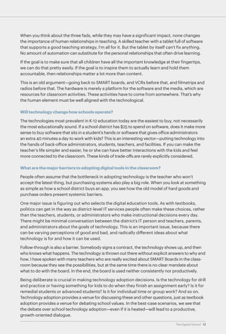 When you think about the three fads, while they may have a significant impact, none changes
the importance of human relationships in teaching. A skilled teacher with a tablet full of software
that supports a good teaching strategy, I'm all for it. But the tablet by itself can't fix anything.
No amount of automation can substitute for the personal relationships that often drive learning.
If the goal is to make sure that all children have all the important knowledge at their fingertips,
we can do that pretty easily. If the goal is to inspire them to actually learn and hold them
accountable, then relationships matter a lot more than content.
This is an old argument—going back to SMART boards, and VCRs before that, and filmstrips and
radios before that. The hardware is merely a platform for the software and the media, which are
resources for classroom activities. These activities have to come from somewhere. That’s why
the human element must be well aligned with the technological.
Will technology change how schools operate?
The technologies most prevalent in K-12 education today are the easiest to buy, not necessarily
the most educationally sound. If a school district has $25 to spend on software, does it make more
sense to buy software that sits in a student's hands or software that gives office administrators
an extra 40 minutes a day to work with kids? This is an interesting vector—putting technology into
the hands of back-office administrators, students, teachers, and facilities. If you can make the
teacher's life simpler and easier, he or she can have better interactions with the kids and feel
more connected to the classroom. These kinds of trade-offs are rarely explicitly considered.
What are the major barriers to adopting digital tools in the classroom?
People often assume that the bottleneck in adopting technology is the teacher who won’t
accept the latest thing, but purchasing systems also play a big role. When you look at something
as simple as how a school district buys an app, you see how the old model of hard goods and
purchase orders present systemic barriers.
One major issue is figuring out who selects the digital education tools. As with textbooks,
politics can get in the way as district-level IT services people often make these choices, rather
than the teachers, students, or administrators who make instructional decisions every day.
There might be minimal conversation between the district’s IT person and teachers, parents,
and administrators about the goals of technology. This is an important issue, because there
can be varying perceptions of good and bad, and radically different ideas about what
technology is for and how it can be used.
Follow-through is also a barrier. Somebody signs a contract, the technology shows up, and then
who knows what happens. The technology is thrown out there without explicit answers to why and
how. I have spoken with many teachers who are really excited about SMART Boards in the classroom because they see the possibilities, but at the same time there is no clear mandate about
what to do with the board. In the end, the board is used neither consistently nor productively.
Being deliberate is crucial in making technology adoption decisions. Is the technology for drill
and practice or having something for kids to do when they finish an assignment early? Is it for
remedial students or advanced students? Is it for individual time or group work? And so on.
Technology adoption provides a venue for discussing these and other questions, just as textbook
adoption provides a venue for debating school values. In the best-case scenarios, we see that
the debate over school technology adoption—even if it is heated—will lead to a productive,
growth-oriented dialogue.
The Digital School 13

 
