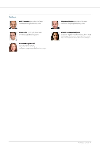 Authors
Kish Khemani, partner, Chicago
kish.khemani@atkearney.com

Christian Hagen, partner, Chicago
christian.hagen@atkearney.com

Brent Ross, principal, Chicago
brent.ross@atkearney.com

Alanna Klassen Jamjoum,
director, digital transformation, New York
alanna.klassenjamjoum@atkearney.com

Melissa Neugebauer,
consultant, New York,
melissa.neugebauer@atkearney.com

The Digital School 14

 