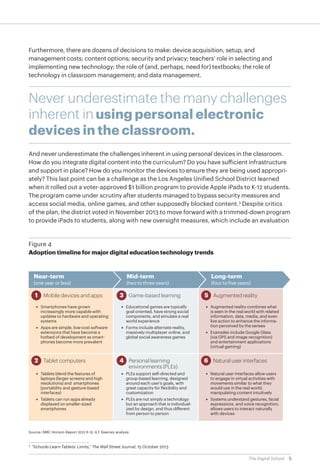 Furthermore, there are dozens of decisions to make: device acquisition, setup, and
management costs; content options; security and privacy; teachers’ role in selecting and
implementing new technology; the role of (and, perhaps, need for) textbooks; the role of
technology in classroom management; and data management.

Never underestimate the many challenges
inherent in using personal electronic
devices in the classroom.
And never underestimate the challenges inherent in using personal devices in the classroom.
How do you integrate digital content into the curriculum? Do you have sufficient infrastructure
and support in place? How do you monitor the devices to ensure they are being used appropriately? This last point can be a challenge as the Los Angeles Unified School District learned
when it rolled out a voter-approved $1 billion program to provide Apple iPads to K-12 students.
The program came under scrutiny after students managed to bypass security measures and
access social media, online games, and other supposedly blocked content.3 Despite critics
of the plan, the district voted in November 2013 to move forward with a trimmed-down program
to provide iPads to students, along with new oversight measures, which include an evaluation

Figure 4
Adoption timeline for major digital education technology trends

Near-term

(one year or less)

1 Mobile devices and apps

Mid-term

(two to three years)

3 Game-based learning

• Smartphones have grown
increasingly more capable with
updates to hardware and operating
systems

• Educational games are typically
goal oriented, have strong social
components, and simulate a real
world experience

• Apps are simple, low-cost software
extensions that have become a
hotbed of development as smartphones become more prevalent

• Forms include alternate reality,
massively multiplayer online, and
global social awareness games

2 Tablet computers

4 Personal learning

environments (PLEs)

Long-term

(four to five years)

5 Augmented reality
• Augmented reality combines what
is seen in the real world with related
information, data, media, and even
live action to enhance the information perceived by the senses
• Examples include Google Glass
(via GPS and image recognition)
and entertainment applications
(virtual gaming)

6 Natural user interfaces

• Tablets blend the features of
laptops (larger screens and high
resolutions) and smartphones
(portability and gesture-based
interfaces)

• PLEs support self-directed and
group-based learning, designed
around each user’s goals, with
great capacity for flexibility and
customization

• Natural user interfaces allow users
to engage in virtual activities with
movements similar to what they
would use in the real world,
manipulating content intuitively

• Tablets can run apps already
displayed on smaller-sized
smartphones

• PLEs are not simply a technology
but an approach that is individualized by design, and thus different
from person to person

• Systems understand gestures, facial
expressions, and voice recognition;
allows users to interact naturally
with devices

Source: NMC Horizon Report 2012 K-12; A.T. Kearney analysis

	“Schools Learn Tablets’ Limits,” The Wall Street Journal, 15 October 2013

3

The Digital School

5

 