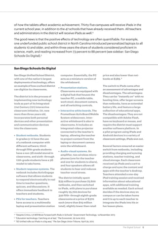 of how the tablets affect academic achievement. Thirty-five campuses will receive iPads in the
current school year, in addition to the 47 schools that have already received them. All teachers
and administrators in the district will receive iPads as well.4
The good news is that the positive effects of technology are often quantifiable. For example,
one underfunded public school district in North Carolina introduced personalized laptops to all
students 10 and older, and within three years the share of students considered proficient in
science, math, and reading increased from 73 percent to 88 percent (see sidebar: San Diego
Schools Go Digital).5

San Diego Schools Go Digital
San Diego Unified School District,
with one of the nation’s largest
deployments of technology, offers
an example of how a school district
can digitize its classrooms.
The district is in the process of
implementing new technology
tools as part of its Integrated
21st Century (i21) interactive
classroom initiative. i21, now
more than three years old,
incorporates both personal
devices and other presentation
and communication devices
into the classroom:
•	 Student netbooks. Students
in grades 3-12 have the use
of a netbook computer with
different software; thirdthrough fifth-grade students
have a non-3G model stored in
classrooms, and sixth- through
12th-grade students have a 3G
model to take home.
•	 Student response systems. The
netbook includes ActivEngage
software that allows students
to respond electronically in real
time to teacher questions,
quizzes, and discussions. It
offers immediate feedback to
teachers and students.
•	 PCs for teachers. Teachers
have access to a multimedia
laptop and presentation station

computer. Essentially, the PC
acts as a miniature version of
the whiteboard.
•	 Presentation stations.
Classrooms are equipped with
a digital hub that houses the
teacher PC, a mobile table,
work stool, document camera,
and all switching controls.
•	 Interactive white boards. The
Promethean ActivBoard Mobile
System widescreen, interactive whiteboard is also in
classrooms. It includes an
integrated video projector
connected to the teacher’s
laptop, allowing the teacher
to project content from the
laptop or document camera
onto the whiteboard.
•	 Audio-visual systems. An
amplifier, two wireless microphones (one for the teacher
and one for students to share),
and four speakers allows all
students to hear and reduces
teacher vocal stress.
The district initially spent
$35 million to purchase 75,600
netbooks, and then switched
to iPads, with plans to purchase
roughly 25,700 devices for
340 fifth- through eighth-grade
classrooms at a price of $370
each (more than $15 million
total), slightly lower than retail

price and also lower than netbooks at $389. 6
The switch to iPads came after
an assessment of advantages and
disadvantages. The advantages:
They can be “instantly on” with no
booting time, offer larger screens
than netbooks, have an extended
battery life, and feature a large
collection of educational apps.
The disadvantages: They are not
compatible with Adobe Flash,
have no keyboard or mouse, and
require the district must support
another software platform. In
a pilot program using iPads and
Android devices in a variety of
classroom settings, iPads won out.
Several factors ensured an easier
switch from netbooks, including
providing charging and syncing
stations, teacher training, and
cloud storage. Each classroom
received 34 iPads and a cart to
charge and sync the content and
apps with the teacher’s desktop.
Teachers attended a one-day
iPad training session and received
information about educational
apps, with additional training
available as needed. Each school
decides if the devices stay on
campus or can be taken home
and it is up to each teacher to
integrate the iPads into his or
her lesson plans.

	“Despite Critics, LA Will Move Forward with iPads in Schools” Government Technology, 14 November 2013

4

	“Education technology: Catching on at last,” The Economist, 29 June 2013

5

	“SD Unified rolls out iPads in a big way,” The San Diego Union Tribune, April 29, 2012

6

The Digital School

6

 