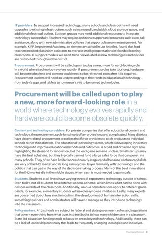 IT providers. To support increased technology, many schools and classrooms will need
upgrades to existing infrastructure, such as increased bandwidth, cloud storage space, and
additional electrical outlets. Support groups may need additional resources to integrate
technology successfully. Teachers may require additional support and resources such as on-call
assistance, along with new administrative policies that support classroom management. For
example, KIPP Empowered Academy, an elementary school in Los Angeles, found that lead
teachers needed classroom assistants to oversee small group rotations in blended learning
classrooms. IT support models will need to be reevaluated as new technologies and devices
are distributed throughout the district.
Procurement. Procurement will be called upon to play a new, more forward-looking role
in a world where technology evolves rapidly. If procurement cycles take too long, hardware
will become obsolete and content could need to be refreshed soon after it is acquired.
Procurement leaders will need an understanding of the trends in educational technology—
from today’s apps and tablets to tomorrow’s yet to be named technologies.

Procurement will be called upon to play
a new, more forward-looking role in a
world where technology evolves rapidly and
hardware could become obsolete quickly.
Content and technology providers. For private companies that offer educational content and
technology, the procurement cycle for schools often proves long and complicated. Many districts
have decentralized procurement practices that force providers to pitch products to individual
schools rather than districts. The educational technology sector, which is developing innovative
technologies to improve educational methods and outcomes, is broad and crowded right now,
highlighting the demand for innovation, but the end-game remains unclear. Small startups may
have the best solutions, but they typically cannot fund a large sales force that can penetrate
many schools. They often have limited access to early-stage capital because venture capitalists
are wary of the K-12 market and its long sales cycles, buyer familiarity with technology, and the
politics that can get in the way of the decision-making process. Many of the best innovations
for the K-12 market die in the middle stages, when cash is most needed to gain scale.
Students. Students at all levels have varying levels of exposure to technology outside of school.
Even today, not all students have Internet access at home, which limits what can be done with
devices outside of the classroom. Additionally, unique considerations apply to different gradebands, for example, elementary students will need easy-to-use interfaces. Lastly, many experts
are concerned about how electronics limit the development of human interaction skills,
something teachers and administrators will have to manage as they introduce technology
into the classroom.
Policy makers. K-12 schools are subject to federal and state government rules and regulations
that govern everything from what goes into textbooks to how many children are in a classroom.
State-led education funding tends to focus on areas beyond technology. Additionally, there can
be a lack of leadership continuity that leads to frequently changing ideologies and initiatives.
The Digital School

8

 