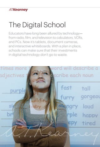 The Digital School
Educators have long been allured by technology—
from radio, film, and television to calculators, VCRs,
and PCs. Now it’s tablets, document cameras,
and interactive whiteboards. With a plan in place,
schools can make sure that their investments
in digital technology don’t go to waste.

The Digital School

1

 