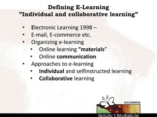 Defining E-Learning
”Individual and collaborative learning”
• Electronic Learning 1998 –
• E-mail, E-commerce etc.
• Organizing e-learning
• Online learning ”materials”
• Online communication
• Approaches to e-learning
• Individual and selfinstructed learning
• Collaborative learning
 