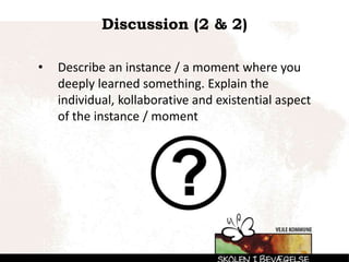 Discussion (2 & 2)
• Describe an instance / a moment where you
deeply learned something. Explain the
individual, kollaborative and existential aspect
of the instance / moment
 