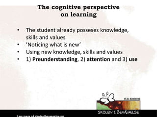 The cognitive perspective
on learning
• The student already posseses knowledge,
skills and values
• ’Noticing what is new’
• Using new knowledge, skills and values
• 1) Preunderstanding, 2) attention and 3) use
 