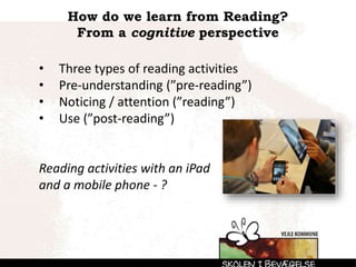How do we learn from Reading?
From a cognitive perspective
• Three types of reading activities
• Pre-understanding (”pre-reading”)
• Noticing / attention (”reading”)
• Use (”post-reading”)
Reading activities with an iPad
and a mobile phone - ?
 