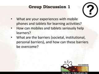 Group Discussion 1
• What are your experiences with mobile
phones and tablets for learning activities?
• How can mobiles and tablets seriously help
learners?
• What are the barriers (societal, institutional,
personal barriers), and how can these barriers
be overcome?
 