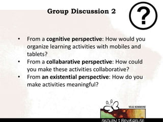 Group Discussion 2
• From a cognitive perspective: How would you
organize learning activities with mobiles and
tablets?
• From a collabarative perspective: How could
you make these activities collaborative?
• From an existential perspective: How do you
make activities meaningful?
 