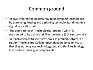 Common ground
• To give children the opportunity to understand technologies
by examining, testing and designing technological things in a
digital fabrication lab.
• The aim is to teach “technological coping”, which is
considered to be a crucial skill in the future (21st century skills)
• To teach children to see themselves as problem solvers in a
Design Thinking and Collaborative Ideation perspective, so
that they not only use technology, but also think technology
into problem solving in everyday life.
 
