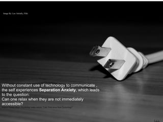 Image By: Las- Initially, Flikr




Without constant use of technology to communicate ,
the self experiences Separation Anxiety, which leads
to the question:
Can one relax when they are not immediately
accessible?
Source: Tamara Hicks, Psychology today Article “Take Time away from Technology”
 