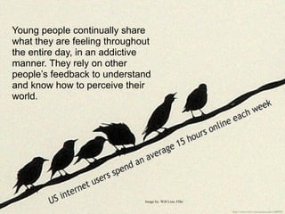 Young people continually share
what they are feeling throughout
the entire day, in an addictive
manner. They rely on other
people’s feedback to understand
and know how to perceive their
world.




                              Image by: Will Lion, Flikr
 