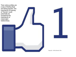 Their online profiles are
a way of feeling liked
and being popular. The
importance of quantity
of “friends” could
potentially be
surpassing the
importance of
meaningful
relationships.




                            Image By: FindYourSearch, Flikr
 