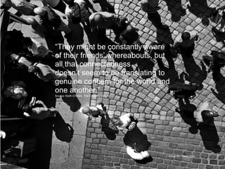 “They might be constantly aware
of their friends’ whereabouts, but
all that connectedness
doesn’t seem to be translating to
genuine concern for the world and
one another.”
Source: Keith O’Brien, The Empathy Deficit




                                             Image By: Ifraud, Flikr
 