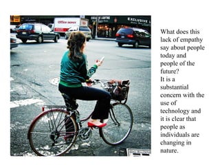 What does this
                                 lack of empathy
This growing lack of empathy and about people
                                 say
narcissistic usage of social media
                                 today and
is becoming an unconscious part  people of the
of our interaction.              future?
                                 It is a
                                 substantial
                                 concern with the
                                 use of
                                 technology and
                                 it is clear that
                                 people as
                                 individuals are
                                 changing in
                                 nature.
 